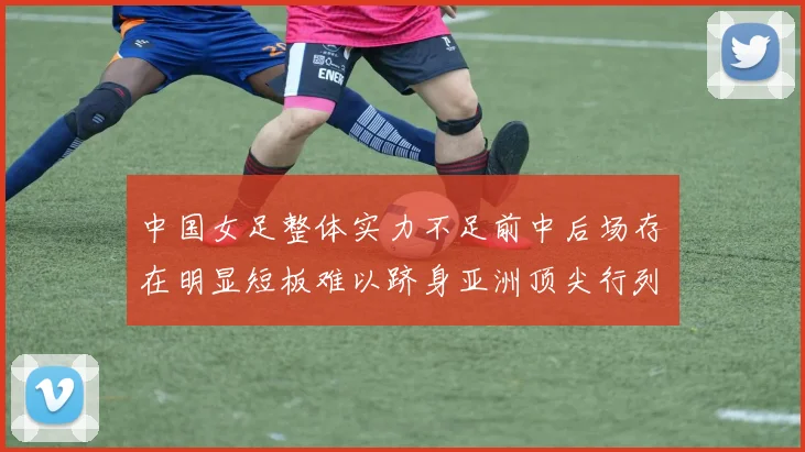 中国女足整体实力不足前中后场存在明显短板难以跻身亚洲顶尖行列