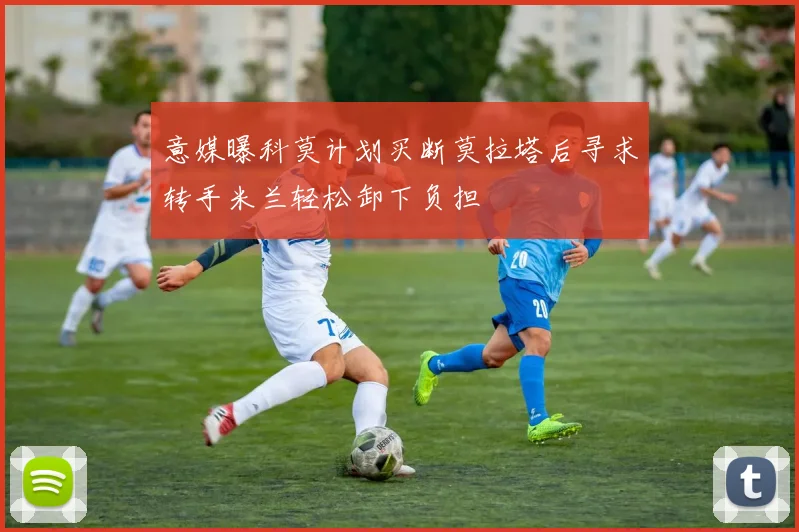 意媒曝科莫计划买断莫拉塔后寻求转手米兰轻松卸下负担