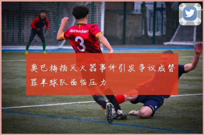 奥巴梅扬灭火器事件引发争议成替罪羊球队面临压力