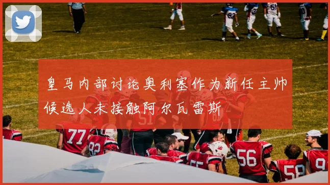 皇马内部讨论奥利塞作为新任主帅候选人未接触阿尔瓦雷斯