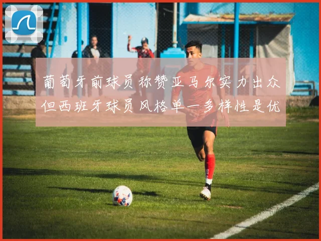葡萄牙前球员称赞亚马尔实力出众但西班牙球员风格单一多样性是优势