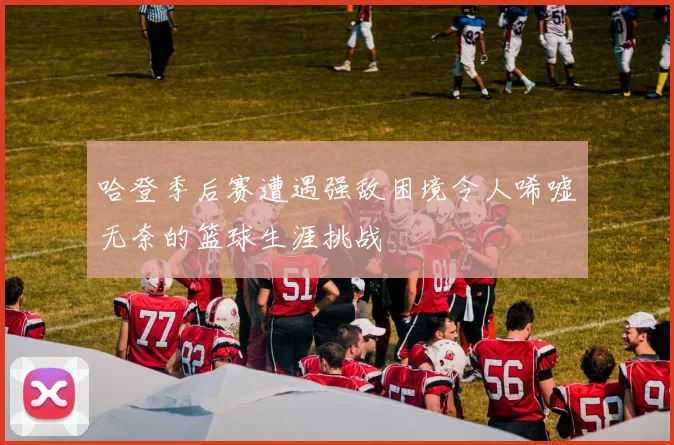哈登季后赛遭遇强敌困境令人唏嘘无奈的篮球生涯挑战