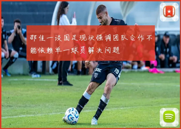 邵佳一谈国足现状强调团队合作不能依赖单一球员解决问题