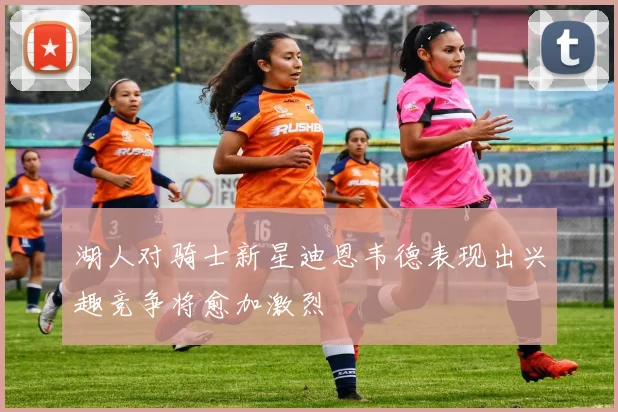 湖人对骑士新星迪恩韦德表现出兴趣竞争将愈加激烈