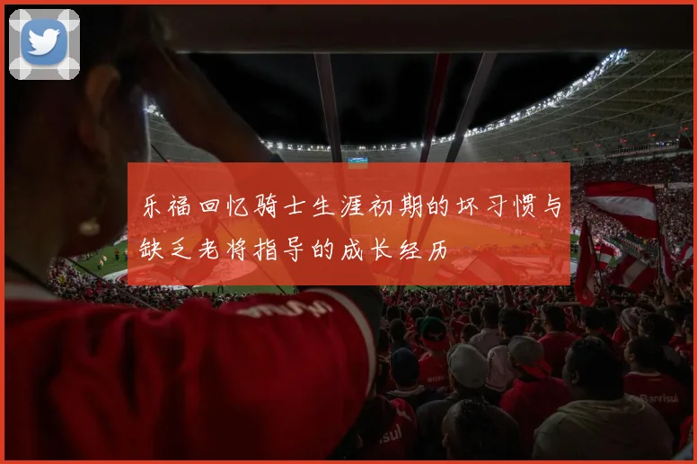 乐福回忆骑士生涯初期的坏习惯与缺乏老将指导的成长经历