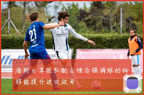 唐斯分享团队配合理念强调球的转移能提升进攻效率