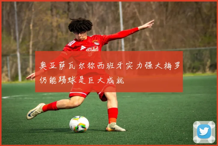 奥亚萨瓦尔称西班牙实力强大梅罗仍能踢球是巨大成就