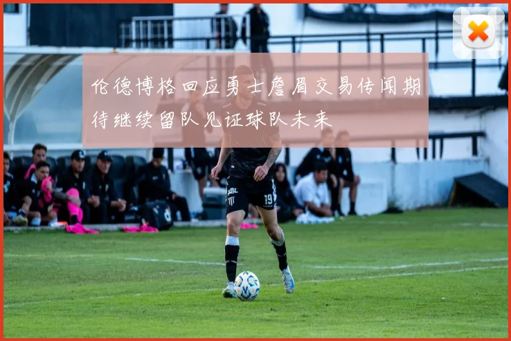 伦德博格回应勇士詹眉交易传闻期待继续留队见证球队未来