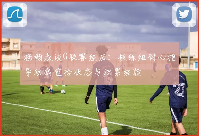 杨瀚森谈G联赛经历：教练组耐心指导助我重拾状态与积累经验