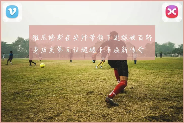 维尼修斯在安帅带领下进球破百跻身历史第五位超越卡卡成新传奇