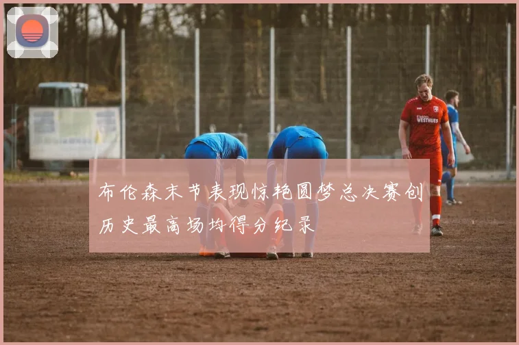 布伦森末节表现惊艳圆梦总决赛创历史最高场均得分纪录