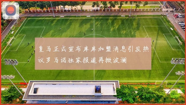 皇马正式宣布库库加盟消息引发热议罗马诺独家报道再掀波澜