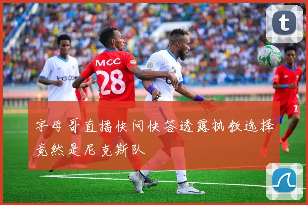 字母哥直播快问快答透露执教选择竟然是尼克斯队