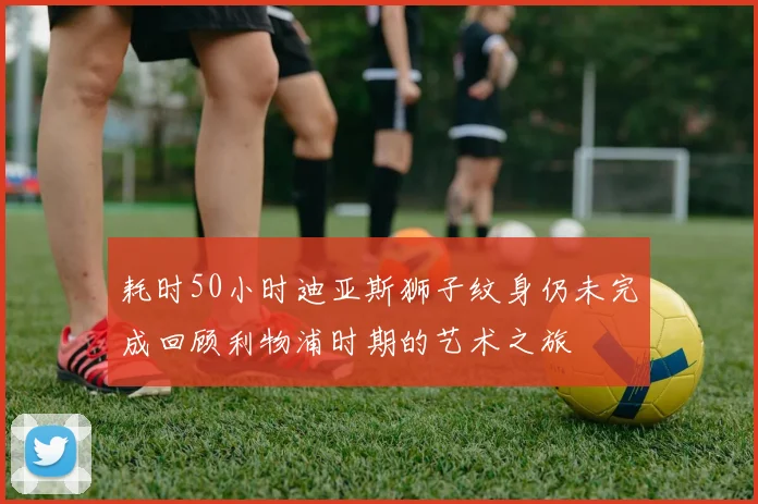 耗时50小时迪亚斯狮子纹身仍未完成回顾利物浦时期的艺术之旅
