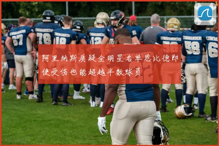 阿里纳斯质疑全明星名单恩比德即使受伤也能超越半数球员