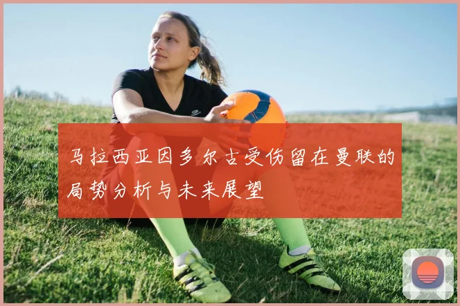 马拉西亚因多尔古受伤留在曼联的局势分析与未来展望