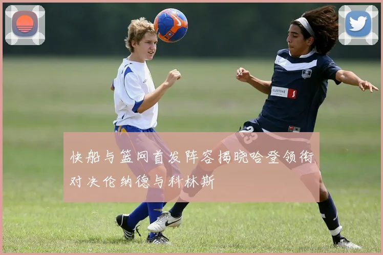快船与篮网首发阵容揭晓哈登领衔对决伦纳德与科林斯