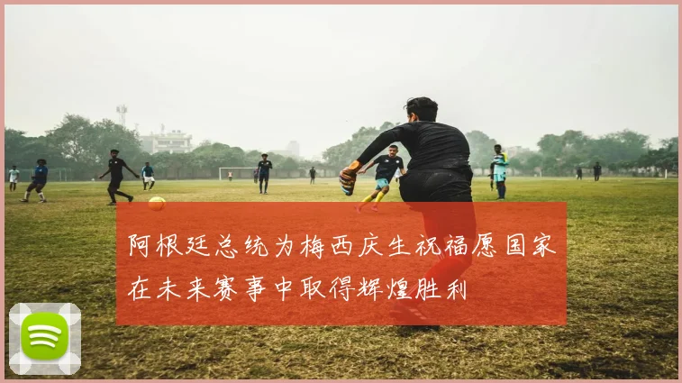 阿根廷总统为梅西庆生祝福愿国家在未来赛事中取得辉煌胜利