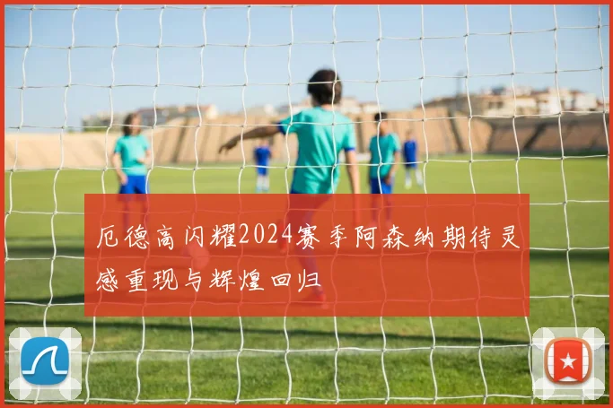 厄德高闪耀2024赛季阿森纳期待灵感重现与辉煌回归