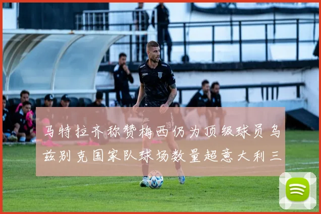 马特拉齐称赞梅西仍为顶级球员乌兹别克国家队球场数量超意大利三倍