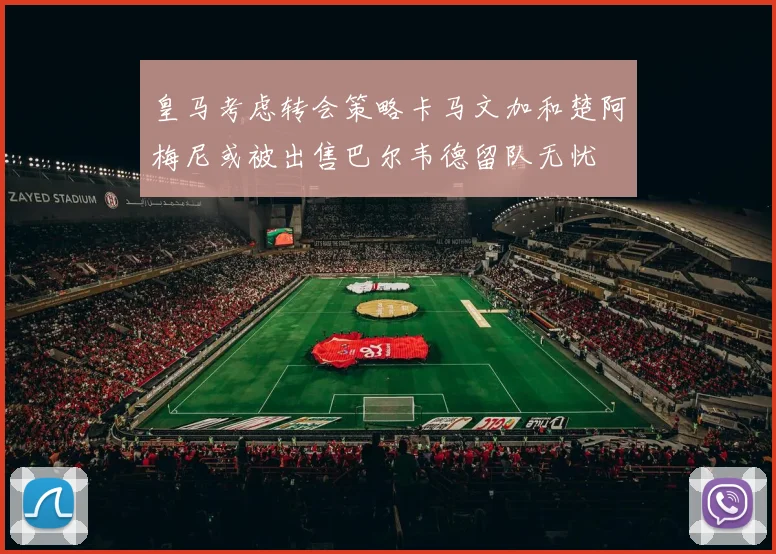 皇马考虑转会策略卡马文加和楚阿梅尼或被出售巴尔韦德留队无忧
