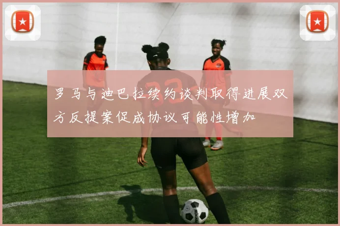 罗马与迪巴拉续约谈判取得进展双方反提案促成协议可能性增加