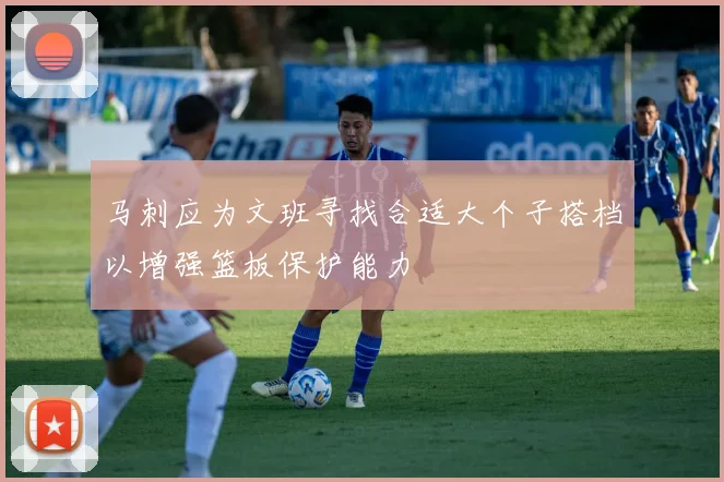 马刺应为文班寻找合适大个子搭档以增强篮板保护能力