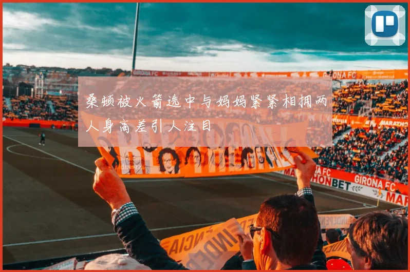 桑顿被火箭选中与妈妈紧紧相拥两人身高差引人注目