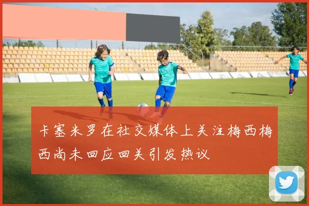 卡塞米罗在社交媒体上关注梅西梅西尚未回应回关引发热议