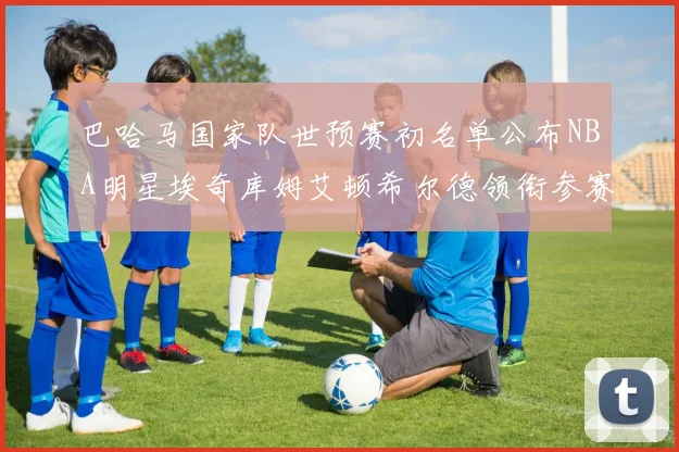 巴哈马国家队世预赛初名单公布NBA明星埃奇库姆艾顿希尔德领衔参赛阵容
