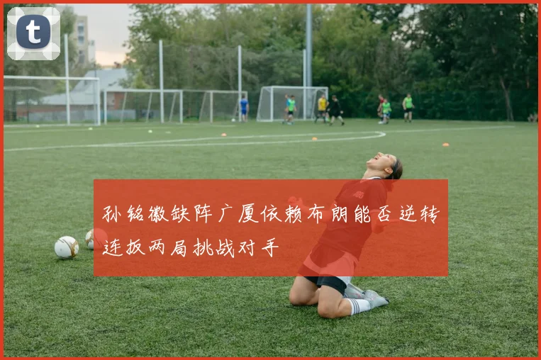 孙铭徽缺阵广厦依赖布朗能否逆转连扳两局挑战对手