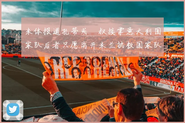 米体报道孔蒂或囧叔接掌意大利国家队后者只愿离开米兰执教国家队或皇马